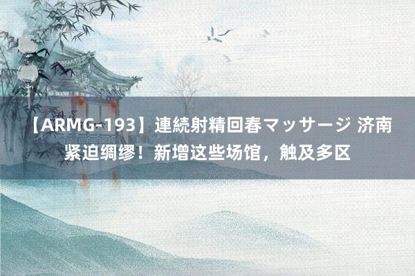 【ARMG-193】連続射精回春マッサージ 济南紧迫绸缪！新增这些场馆，触及多区