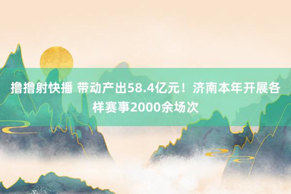 撸撸射快播 带动产出58.4亿元！济南本年开展各样赛事2000余场次