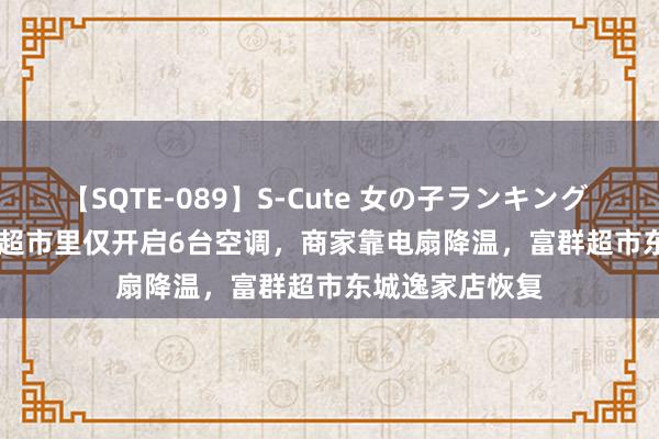 【SQTE-089】S-Cute 女の子ランキング 2015 TOP10 超市里仅开启6台空调，商家靠电扇降温，富群超市东城逸家店恢复