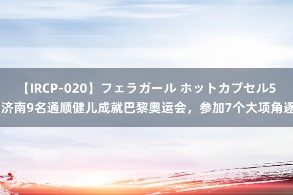 【IRCP-020】フェラガール ホットカプセル5 济南9名通顺健儿成就巴黎奥运会，参加7个大项角逐