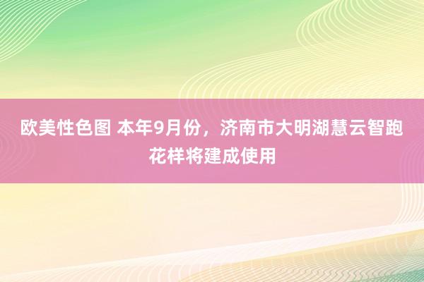 欧美性色图 本年9月份，济南市大明湖慧云智跑花样将建成使用