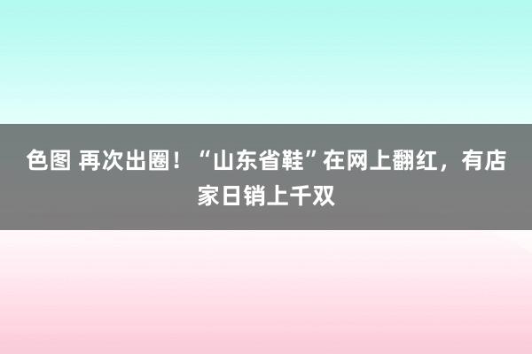 色图 再次出圈！“山东省鞋”在网上翻红，有店家日销上千双