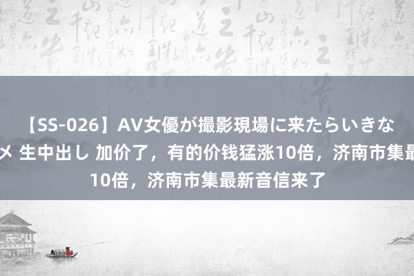 【SS-026】AV女優が撮影現場に来たらいきなりSEX 即ハメ 生中出し 加价了，有的价钱猛涨10倍，济南市集最新音信来了