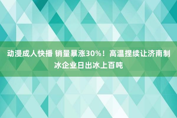 动漫成人快播 销量暴涨30%！高温捏续让济南制冰企业日出冰上百吨