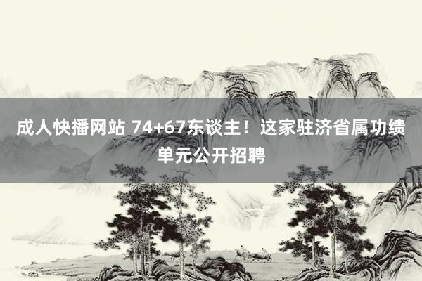 成人快播网站 74+67东谈主！这家驻济省属功绩单元公开招聘