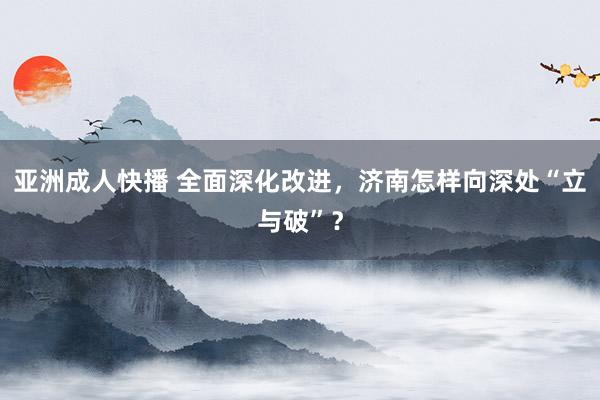 亚洲成人快播 全面深化改进，济南怎样向深处“立与破”？