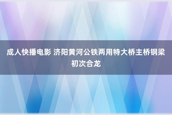 成人快播电影 济阳黄河公铁两用特大桥主桥钢梁初次合龙