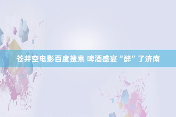 苍井空电影百度搜索 啤酒盛宴“醉”了济南