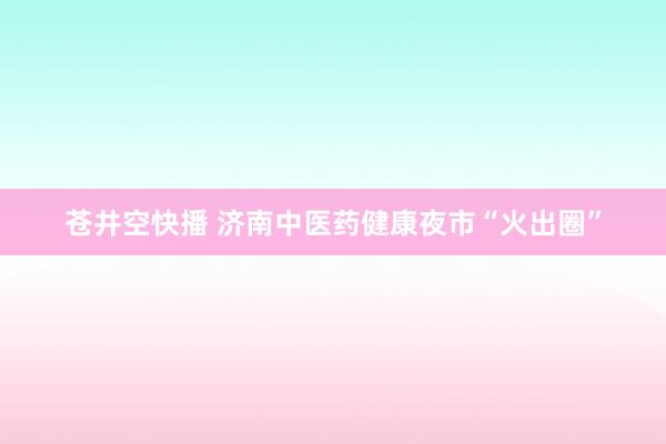 苍井空快播 济南中医药健康夜市“火出圈”