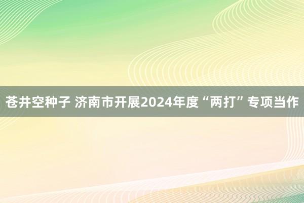 苍井空种子 济南市开展2024年度“两打”专项当作