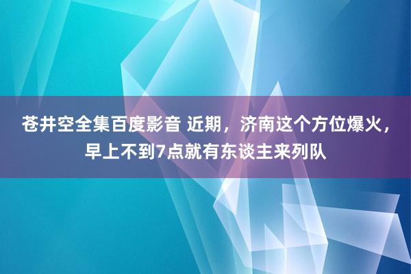 苍井空全集百度影音 近期，济南这个方位爆火，早上不到7点就有东谈主来列队