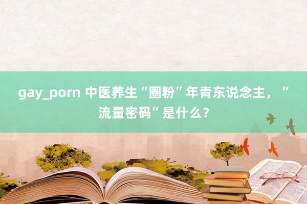 gay_porn 中医养生“圈粉”年青东说念主，“流量密码”是什么？