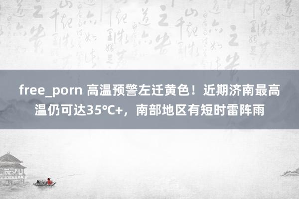 free_porn 高温预警左迁黄色！近期济南最高温仍可达35℃+，南部地区有短时雷阵雨