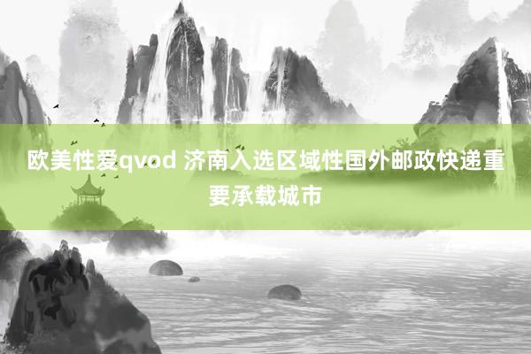 欧美性爱qvod 济南入选区域性国外邮政快递重要承载城市