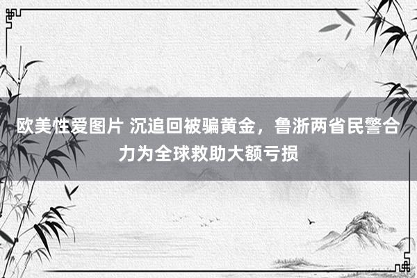 欧美性爱图片 沉追回被骗黄金，鲁浙两省民警合力为全球救助大额亏损