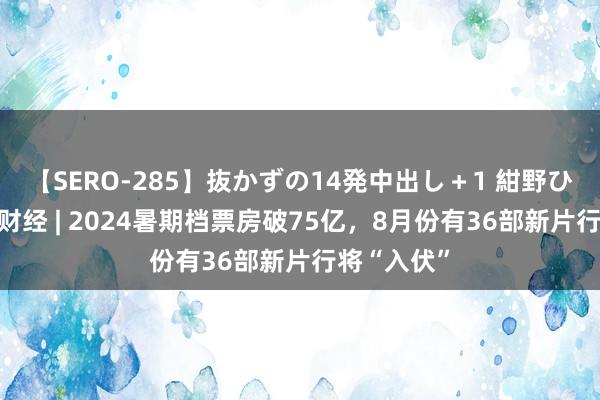 【SERO-285】抜かずの14発中出し＋1 紺野ひかる 海量财经 | 2024暑期档票房破75亿，8月份有36部新片行将“入伏”