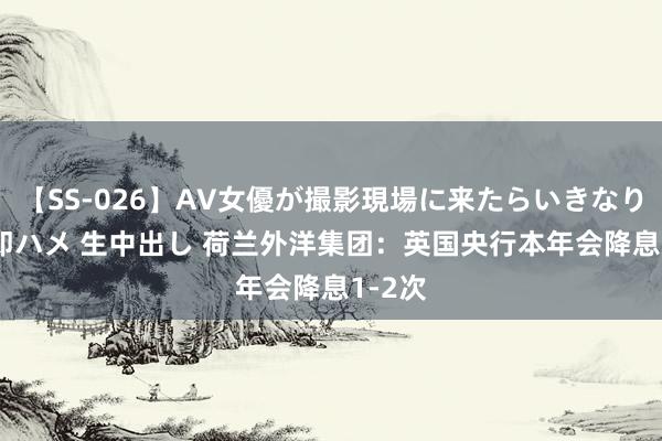 【SS-026】AV女優が撮影現場に来たらいきなりSEX 即ハメ 生中出し 荷兰外洋集团：英国央行本年会降息1-2次