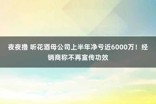 夜夜撸 听花酒母公司上半年净亏近6000万！经销商称不再宣传功效