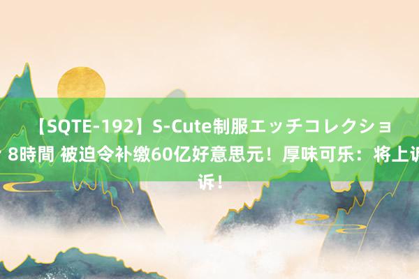 【SQTE-192】S-Cute制服エッチコレクション 8時間 被迫令补缴60亿好意思元！厚味可乐：将上诉！