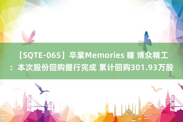 【SQTE-065】卒業Memories 瞳 博众精工：本次股份回购握行完成 累计回购301.93万股