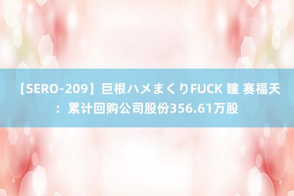 【SERO-209】巨根ハメまくりFUCK 瞳 赛福天：累计回购公司股份356.61万股