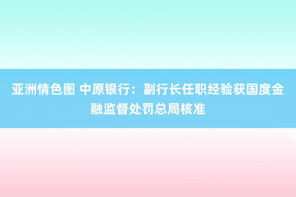 亚洲情色图 中原银行：副行长任职经验获国度金融监督处罚总局核准