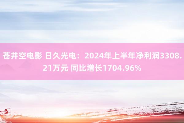 苍井空电影 日久光电：2024年上半年净利润3308.21万元 同比增长1704.96%