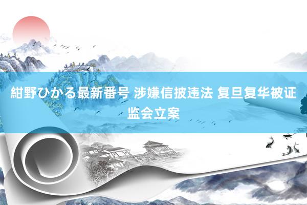 紺野ひかる最新番号 涉嫌信披违法 复旦复华被证监会立案