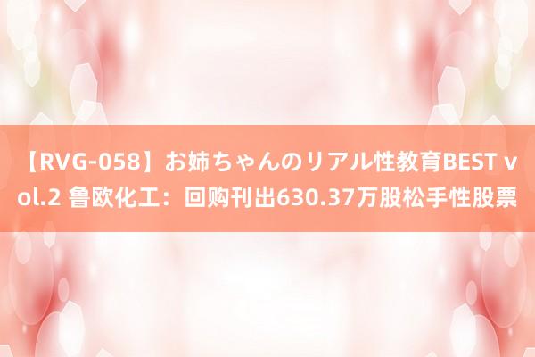 【RVG-058】お姉ちゃんのリアル性教育BEST vol.2 鲁欧化工：回购刊出630.37万股松手性股票