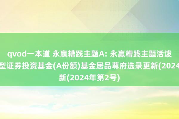 qvod一本道 永赢糟践主题A: 永赢糟践主题活泼设置搀杂型证券投资基金(A份额)基金居品尊府选录更新(2024年第2号)