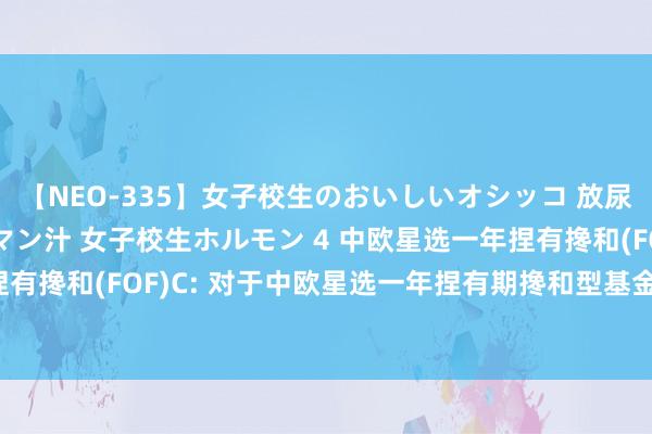 【NEO-335】女子校生のおいしいオシッコ 放尿・よだれ・唾・鼻水・マン汁 女子校生ホルモン 4 中欧星选一年捏有搀和(FOF)A,中欧星选一年捏有搀和(FOF)C: 对于中欧星选一年捏有期搀和型基金中基金(FOF)财富净值赓续低于5000万元的教唆性公告