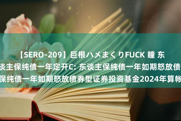 【SERO-209】巨根ハメまくりFUCK 瞳 东谈主保纯债一年定开A,东谈主保纯债一年定开C: 东谈主保纯债一年如期怒放债券型证券投资基金2024年算帐诠释