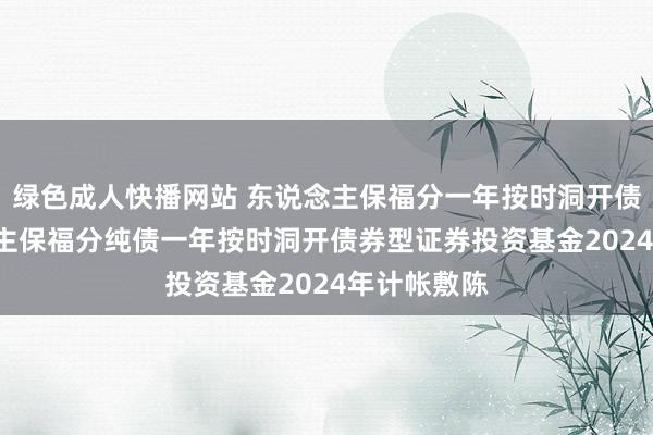 绿色成人快播网站 东说念主保福分一年按时洞开债券: 东说念主保福分纯债一年按时洞开债券型证券投资基金2024年计帐敷陈