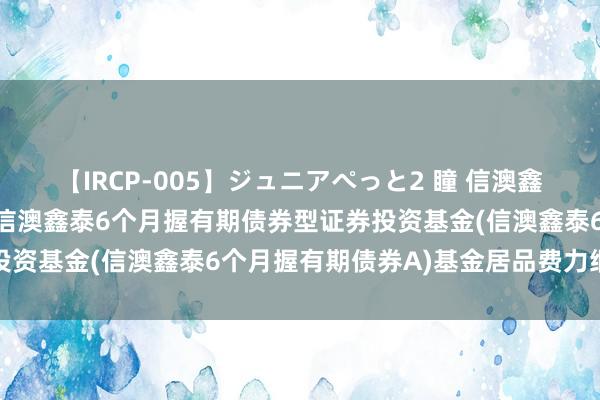 【IRCP-005】ジュニアぺっと2 瞳 信澳鑫泰6个月握有期债券A: 信澳鑫泰6个月握有期债券型证券投资基金(信澳鑫泰6个月握有期债券A)基金居品费力纲目更新