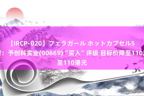 【IRCP-020】フェラガール ホットカプセル5 野村：予创科实业(00669)“买入”评级 目标价降至110港元