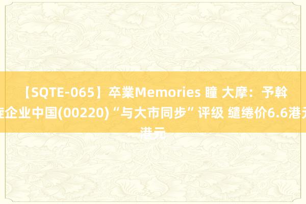 【SQTE-065】卒業Memories 瞳 大摩：予斡旋企业中国(00220)“与大市同步”评级 缱绻价6.6港元