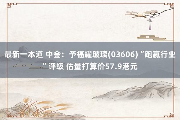 最新一本道 中金：予福耀玻璃(03606)“跑赢行业”评级 估量打算价57.9港元