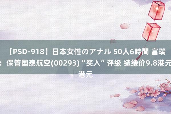 【PSD-918】日本女性のアナル 50人6時間 富瑞：保管国泰航空(00293)“买入”评级 缱绻价9.8港元