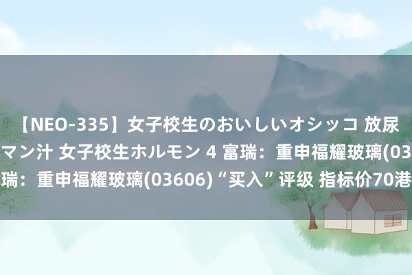 【NEO-335】女子校生のおいしいオシッコ 放尿・よだれ・唾・鼻水・マン汁 女子校生ホルモン 4 富瑞：重申福耀玻璃(03606)“买入”评级 指标价70港元
