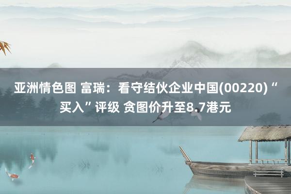 亚洲情色图 富瑞：看守结伙企业中国(00220)“买入”评级 贪图价升至8.7港元