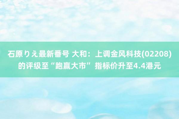 石原りえ最新番号 大和：上调金风科技(02208)的评级至“跑赢大市” 指标价升至4.4港元