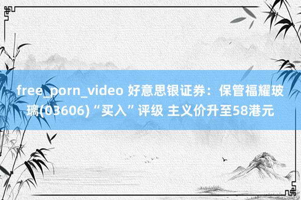 free_porn_video 好意思银证券：保管福耀玻璃(03606)“买入”评级 主义价升至58港元