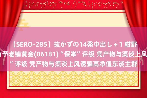 【SERO-285】抜かずの14発中出し＋1 紺野ひかる 民生证券：首予老铺黄金(06181)“保举”评级 凭产物与渠谈上风诱骗高净值东谈主群