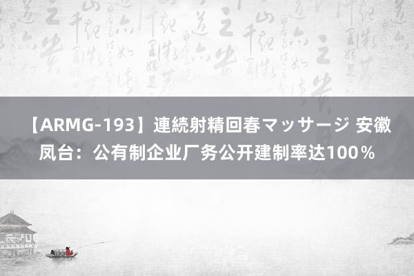 【ARMG-193】連続射精回春マッサージ 安徽凤台：公有制企业厂务公开建制率达100％