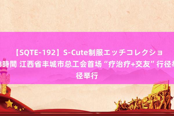 【SQTE-192】S-Cute制服エッチコレクション 8時間 江西省丰城市总工会首场“疗治疗+交友”行径举行