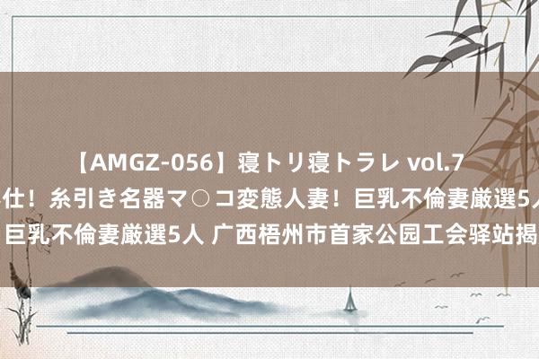 【AMGZ-056】寝トリ寝トラレ vol.7 巨乳むっちむちパイズリ奉仕！糸引き名器マ○コ変態人妻！巨乳不倫妻厳選5人 广西梧州市首家公园工会驿站揭牌使用