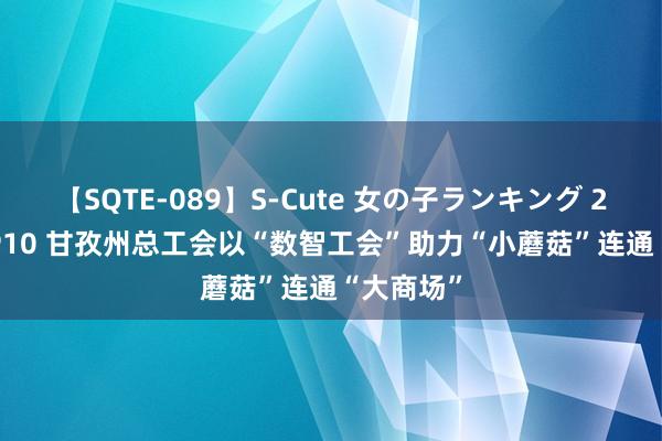 【SQTE-089】S-Cute 女の子ランキング 2015 TOP10 甘孜州总工会以“数智工会”助力“小蘑菇”连通“大商场”