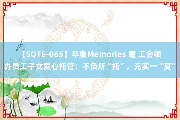 【SQTE-065】卒業Memories 瞳 工会领办员工子女爱心托管：不负所“托”，充实一“夏”