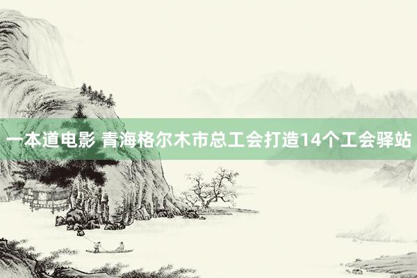 一本道电影 青海格尔木市总工会打造14个工会驿站