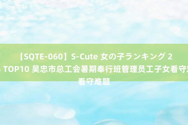 【SQTE-060】S-Cute 女の子ランキング 2014 TOP10 吴忠市总工会暑期奉行班管理员工子女看守难题